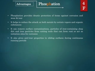 Phosphation 4
F
Advantages
• Phosphation provides drastic protection of items against corrosion and
wear & tear
• It helps to reduce the attack on both metals by certain vapors and organic
substances
• It can remove surface contaminations, particles of iron-containing shop
dirt and iron particles from cutting tools that can form rust or act as
initiation sites for corrosion
• It also gives anti-war properties to sliding surfaces during continuous
running periods
 