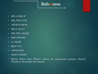 References
• MIL-A-8625 F
• MIL-STD-171E
• ASTM B-766-86
• MIL-C-5541C
• MIL-DTL-16232G
• DEF-DTD-904
• L-10205B
• QQ-P-35 C
• ASTM B-633
• DOD-P-16232F
• Photos Taken from Flickr’s shares for commercial purpose. Special
Thanks to the people who shared.
 