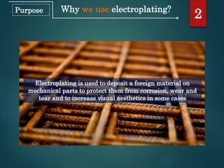 Why we use electroplating?
Electroplating is used to deposit a foreign material on
mechanical parts to protect them from corrosion, wear and
tear and to increase visual aesthetics in some cases
2Purpose
 