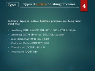 Types of surface finishing processes
Following types of surface finishing processes are being used
world wide:
• Anodizing (MIL-A-8625F, MIL-STD-171E, ASTM B-766-86)
• Alodining (MIL-STD-5541C, MIL-DTL-16232G)
• Zinc Plating (ASTM-B-117, B-633)
• Cadmium Plating (DEF-DTD-904)
• Phosphation (DOD-P-16232 F)
• Passivation (QQ-P-35B)
4Types
 