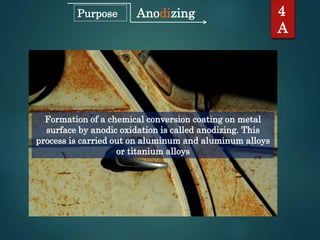 Anodizing
Formation of a chemical conversion coating on metal
surface by anodic oxidation is called anodizing. This
process is carried out on aluminum and aluminum alloys
or titanium alloys
4
A
Purpose
 