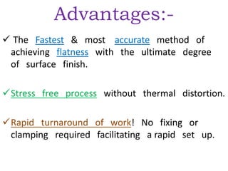Advantages:-
 The Fastest & most accurate method of
achieving flatness with the ultimate degree
of surface finish.
Stress free process without thermal distortion.
Rapid turnaround of work! No fixing or
clamping required facilitating a rapid set up.
 