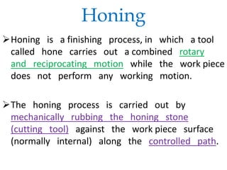 Honing
Honing is a finishing process, in which a tool
called hone carries out a combined rotary
and reciprocating motion while the work piece
does not perform any working motion.
The honing process is carried out by
mechanically rubbing the honing stone
(cutting tool) against the work piece surface
(normally internal) along the controlled path.
 