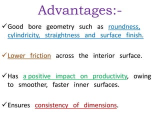 Advantages:-
Good bore geometry such as roundness,
cylindricity, straightness and surface finish.
Lower friction across the interior surface.
Has a positive impact on productivity, owing
to smoother, faster inner surfaces.
Ensures consistency of dimensions.
 