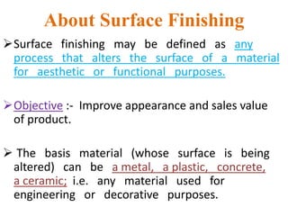 About Surface Finishing
Surface finishing may be defined as any
process that alters the surface of a material
for aesthetic or functional purposes.
Objective :- Improve appearance and sales value
of product.
 The basis material (whose surface is being
altered) can be a metal, a plastic, concrete,
a ceramic; i.e. any material used for
engineering or decorative purposes.
 