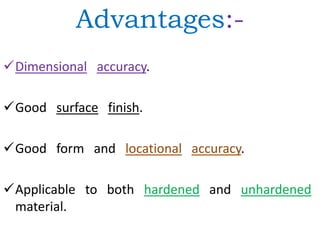 Advantages:-
Dimensional accuracy.
Good surface finish.
Good form and locational accuracy.
Applicable to both hardened and unhardened
material.
 
