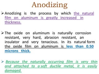 Anodizing
Anodizing is the process by which the natural
film on aluminum is greatly increased in
thickness.
The oxide on aluminum is naturally corrosion
resistant, very hard, abrasion resistant, an
insulator and very tenacious. In its natural form
the oxide film on aluminum is less than 0.50
microns thick.
 Because the naturally occurring film is very thin
and attached to a soft ductile metal, it is easily
damaged.
 