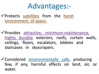 Advantages:-
Protects satellites from the harsh
environment of space.
Provides attractive, minimum-maintenance,
highly durable exteriors, roofs, curtain walls,
ceilings, floors, escalators, lobbies and
staircases in skyscrapers.
Considered environmentally safe, producing
few, if any, harmful effects on land, air, or
water.
 