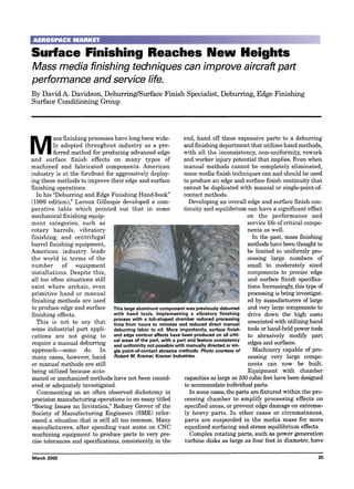 Surface Finishing Reaches New Heights
Mass media finishing techniques can improve aircraft part
performance and service fife.
By David A. Davidson, Deburring/Surface Finish Specialist, Deburring, Edge Finishing
Surface Conditioning Group
M
ass finishing processes have long been wide-
ly adopted throughout industry as a pre-
ferred method for producing advanced edge
and surface finish effects on many types of
machined and fabricated components. American
industry is at the forefront for aggressively deploy-
ing these methods to improve their edge and surface
finishing operations.
In his "Deburring and Edge Finishing Hand-book"
(1999 edition)," Laroux Gillespie developed a com-
parative table which pointed out that in some
mechanical finishing equip-
ment categories, such as
rotary barrels, vibratory
finishing, and centrifugal
barrel finishing equipment,
American industry leads
the world in terms of the
number of equipment
installations. Despite this,
all too often situations still
exist where archaic, even
primitive hand or manual
finishing methods are used
to produce edge and surface
finishing effects.
This is not to say that
some industrial part appli-
cations are not going to
require a manual deburring
approach--some do. In
many cases, however, hand
or manual methods are still
being utilized because auto-
mated or mechanized methods have not been consid-
ered or adequately investigated.
Commenting on an often observed dichotomy in
precision manufacturing operations in an essay titled
"Boeing Issues an Invitation," Rodney Grover of the
Society of Manufacturing Engineers (SME) refer-
enced a situation that is still all too common. Many
manufacturers, after spending vast sums on CNC
machining equipment to produce parts to very pre-
cise tolerances and specifications, consistently, in the
This large aluminum component was previously deburred
with hand tools. Implementing a vibratory finishing
process with a tub-shaped chamber reduced processing
time from hours to minutes and reduced direct manual
deburring labor to nil. More importantly, surface finish
and edge contour effects have been produced on all criti-
cal areas of the part, with a part and feature consistency
and uniformity not possible with manually directed or sin-
gle point-of-contact abrasive methods. Photo courtesy of
Robert M. Kramer, Kramer Industries.
end, hand off these expensive parts to a deburring
and finishing department that utilizes hand methods,
with all the inconsistency, non-uniformity, rework
and worker injury potential that implies. Even when
manual methods cannot be completely eliminated,
mass media finish techniques can and should be used
to produce an edge and surface finish continuity that
cannot be duplicated with manual or single-point-of-
contact methods.
Developing an overall edge and surface finish con-
tinuity and equilibrium can have a significant effect
on the performance and
service life of critical compo-
nents as well.
In the past, mass finishing
methods have been thought to
be limited to uniformly pro-
cessing large numbers of
small to moderately sized
components to precise edge
and surface finish specifica-
tions. Increasingly,this type of
processing is being investigat-
ed by manufacturers of large
and very large components to
drive down the high costs
associated with utilizing hand
tools or hand-held power tools
to abrasively modify part
edges and surfaces.
Machinery capable of pro-
cessing very large compo-
nents can now be built.
Equipment with chamber
capacities as large as 200 cubic feet have been designed
to accommodate individual parts.
In some cases, the parts are fixtured within the pro-
cessing chamber to amplify processing effects on
specified areas, or prevent edge damage on extreme-
ly heavy parts. In other cases or circumstances,
parts are suspended in the media mass for more
equalized surfacing and stress equilibrium effects.
Complex rotating parts, such as power generation
turbine disks as large as four feet in diameter, have
March 2005 25
 