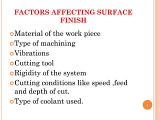FACTORS AFFECTING SURFACE
FINISH
Material of the work piece
Type of machining
Vibrations
Cutting tool
Rigidity of the system
Cutting conditions like speed ,feed
and depth of cut.
Type of coolant used. 1
 