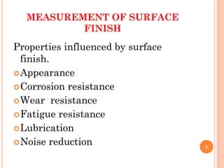 MEASUREMENT OF SURFACE
FINISH
Properties influenced by surface
finish.
Appearance
Corrosion resistance
Wear resistance
Fatigue resistance
Lubrication
Noise reduction 2
 