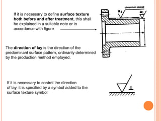 If it is necessary to define surface texture
both before and after treatment, this shall
be explained in a suitable note or in
accordance with figure
The direction of lay is the direction of the
predominant surface pattern, ordinarily determined
by the production method employed.
If it is necessary to control the direction
of lay, it is specified by a symbol added to the
surface texture symbol
 