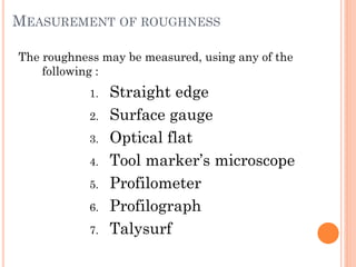 MEASUREMENT OF ROUGHNESS
The roughness may be measured, using any of the
following :
1. Straight edge
2. Surface gauge
3. Optical flat
4. Tool marker’s microscope
5. Profilometer
6. Profilograph
7. Talysurf
 