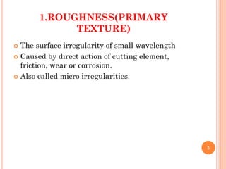 1.ROUGHNESS(PRIMARY
TEXTURE)
 The surface irregularity of small wavelength
 Caused by direct action of cutting element,
friction, wear or corrosion.
 Also called micro irregularities.
5
 