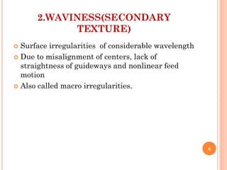2.WAVINESS(SECONDARY
TEXTURE)
 Surface irregularities of considerable wavelength
 Due to misalignment of centers, lack of
straightness of guideways and nonlinear feed
motion
 Also called macro irregularities.
6
 