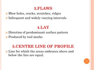 3.FLAWS
 Blow holes, cracks, scratches, ridges
 Infrequent and widely varying intervals
4.LAY
 Direction of predominant surface pattern
 Produced by tool marks
5.CENTRE LINE OF PROFILE
 Line for which the areas embraces above and
below the line are equal.
7
 