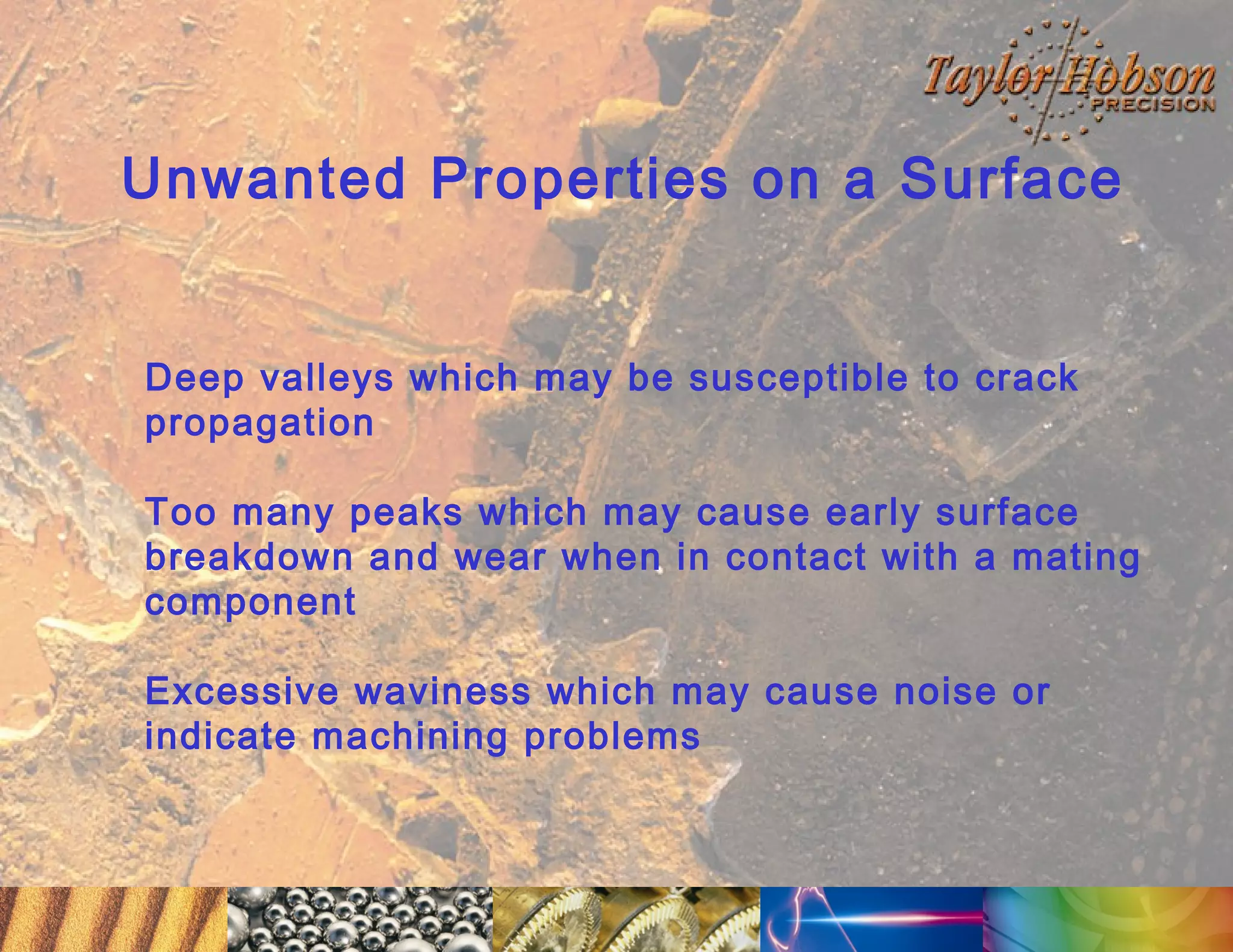 Unwanted Properties on a Surface
Deep valleys which may be susceptible to crack
propagation
Too many peaks which may cause early surface
breakdown and wear when in contact with a mating
component
Excessive waviness which may cause noise or
indicate machining problems

 