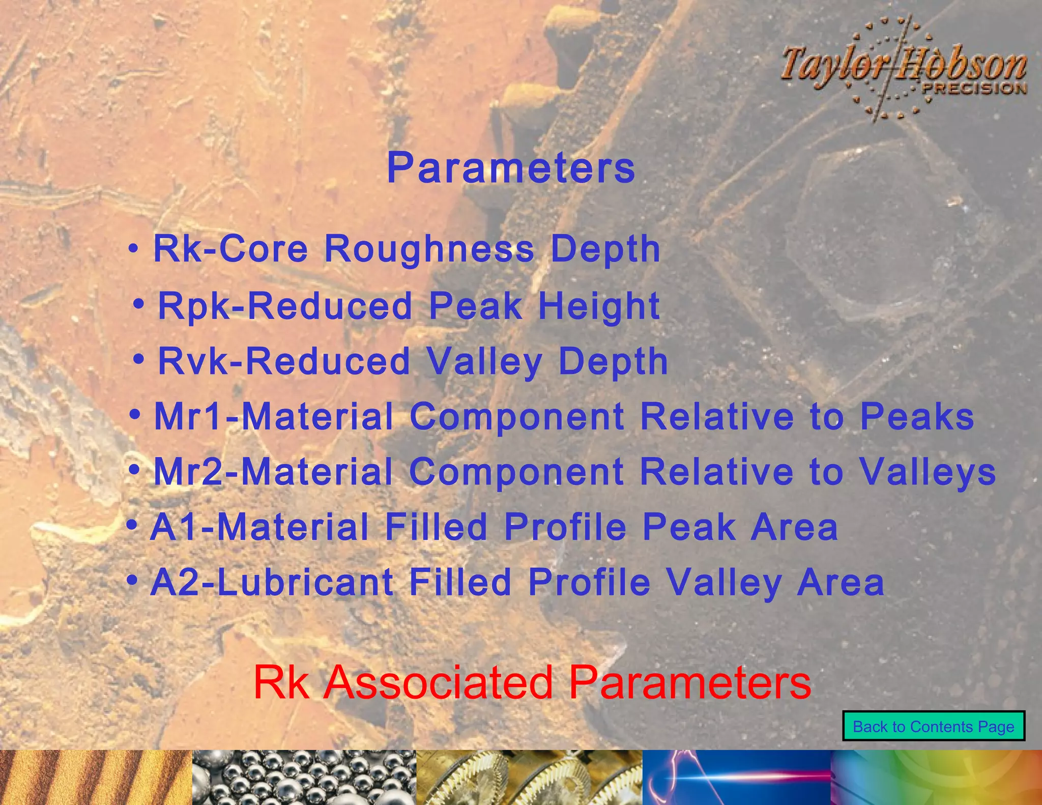 Parameters
• Rk-Core Roughness Depth

• Rpk-Reduced Peak Height
• Rvk-Reduced Valley Depth
• Mr1-Material Component Relative to Peaks
• Mr2-Material Component Relative to Valleys
• A1-Material Filled Profile Peak Area
• A2-Lubricant Filled Profile Valley Area

Rk Associated Parameters
Back to Contents Page

 