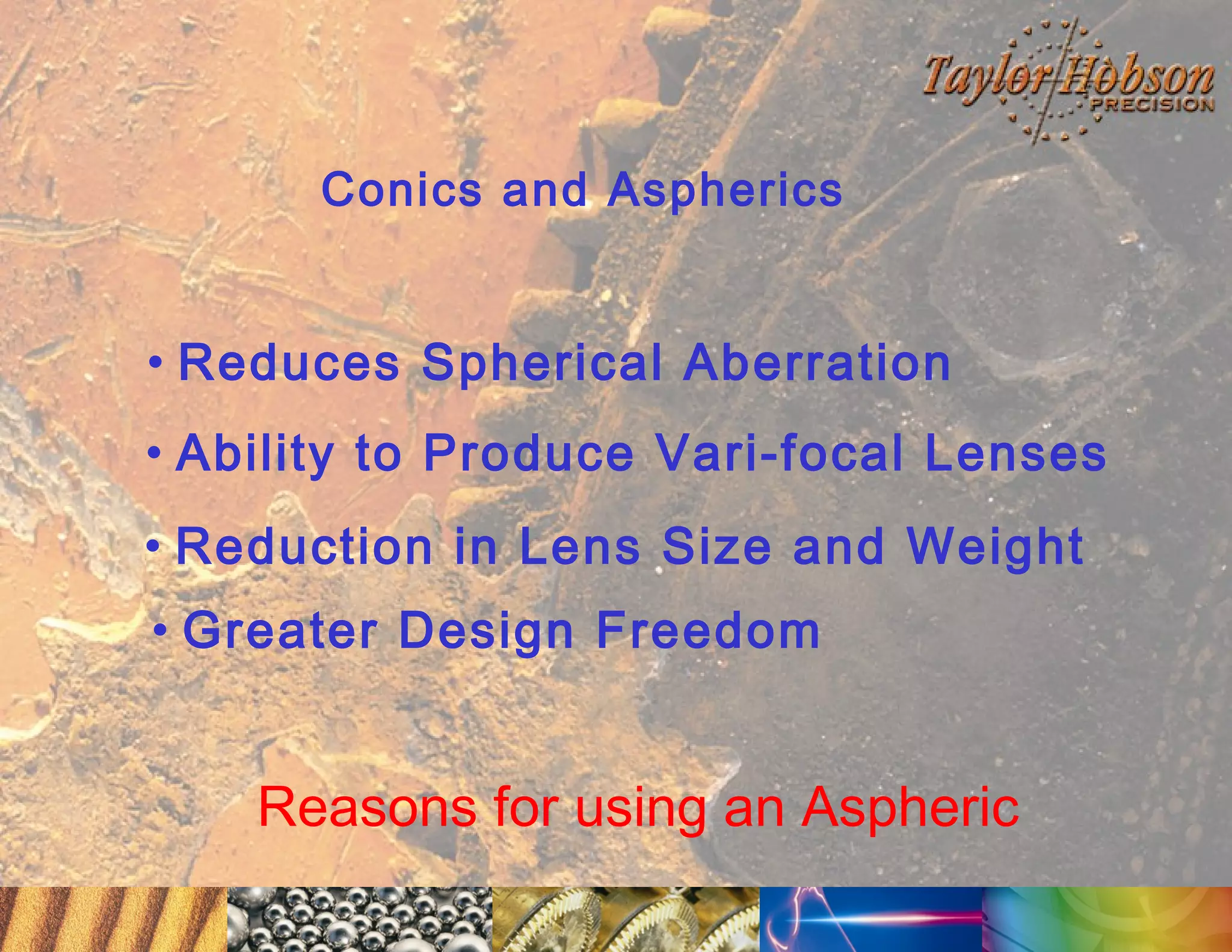 Conics and Aspherics

• Reduces Spherical Aberration
• Ability to Produce Vari-focal Lenses
• Reduction in Lens Size and Weight
• Greater Design Freedom

Reasons for using an Aspheric

 