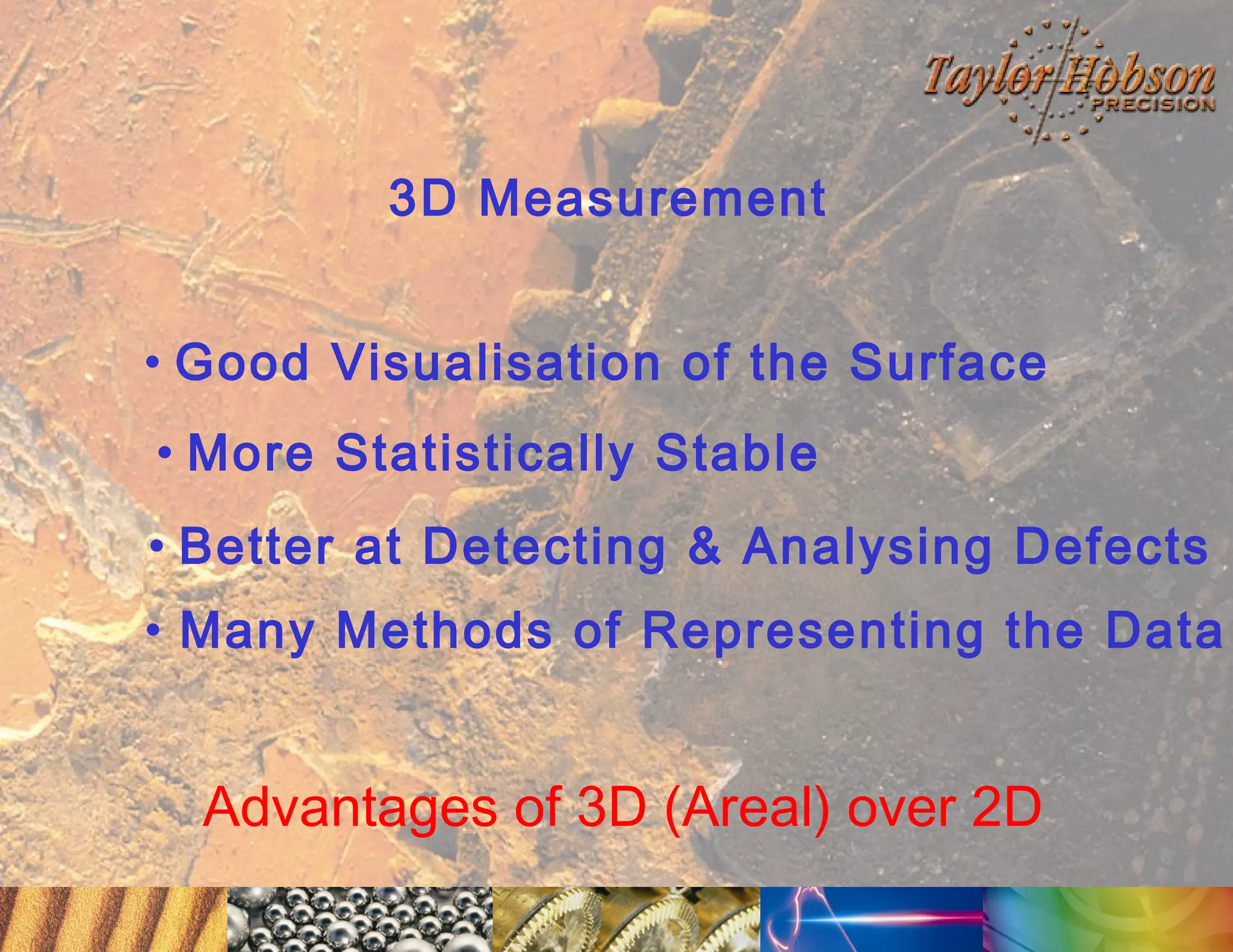 3D Measurement
• Good Visualisation of the Surface
• More Statistically Stable
• Better at Detecting & Analysing Defects
• Many Methods of Representing the Data

Advantages of 3D (Areal) over 2D

 