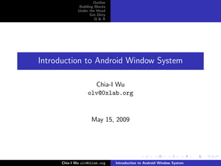 Outline
               Building Blocks
              Under the Hood
                     Get Dirty
                        Q&A




Introduction to Android Window System

                     Chia-I Wu
                   olv@0xlab.org



                     May 15, 2009




      Chia-I Wu olv@0xlab.org    Introduction to Android Window System
 