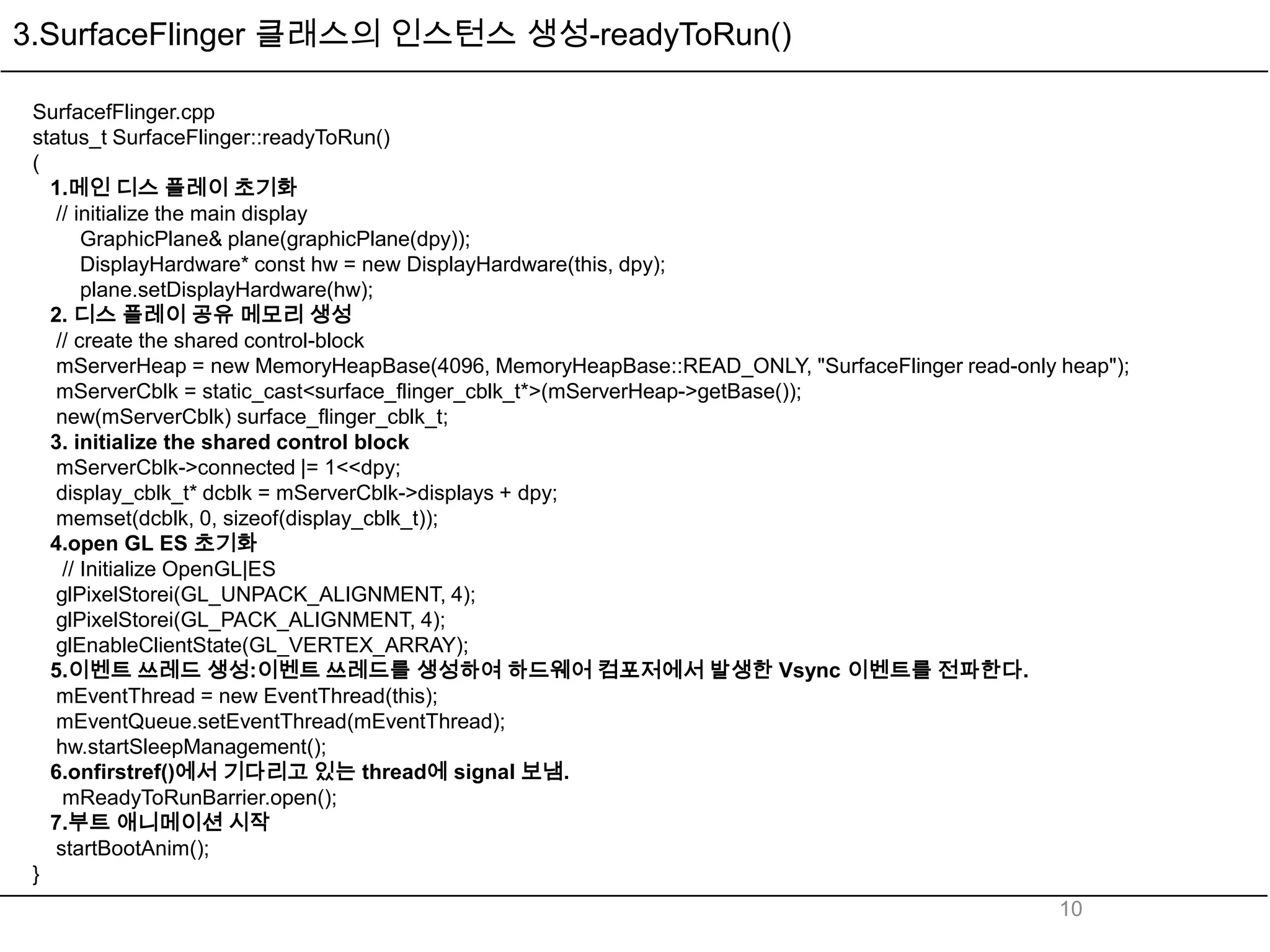 3.SurfaceFlinger 클래스의 인스턴스 생성-readyToRun()

 SurfacefFlinger.cpp
 status_t SurfaceFlinger::readyToRun()
 (
   1.메인 디스 플레이 초기화
    // initialize the main display
        GraphicPlane& plane(graphicPlane(dpy));
        DisplayHardware* const hw = new DisplayHardware(this, dpy);
        plane.setDisplayHardware(hw);
   2. 디스 플레이 공유 메모리 생성
    // create the shared control-block
    mServerHeap = new MemoryHeapBase(4096, MemoryHeapBase::READ_ONLY, "SurfaceFlinger read-only heap");
    mServerCblk = static_cast<surface_flinger_cblk_t*>(mServerHeap->getBase());
    new(mServerCblk) surface_flinger_cblk_t;
   3. initialize the shared control block
    mServerCblk->connected |= 1<<dpy;
    display_cblk_t* dcblk = mServerCblk->displays + dpy;
    memset(dcblk, 0, sizeof(display_cblk_t));
   4.open GL ES 초기화
     // Initialize OpenGL|ES
    glPixelStorei(GL_UNPACK_ALIGNMENT, 4);
    glPixelStorei(GL_PACK_ALIGNMENT, 4);
    glEnableClientState(GL_VERTEX_ARRAY);
   5.이벤트 쓰레드 생성:이벤트 쓰레드를 생성하여 하드웨어 컴포저에서 발생한 Vsync 이벤트를 전파한다.
    mEventThread = new EventThread(this);
    mEventQueue.setEventThread(mEventThread);
    hw.startSleepManagement();
   6.onfirstref()에서 기다리고 있는 thread에 signal 보냄.
     mReadyToRunBarrier.open();
   7.부트 애니메이션 시작
    startBootAnim();
 }
                                                                                                10
 