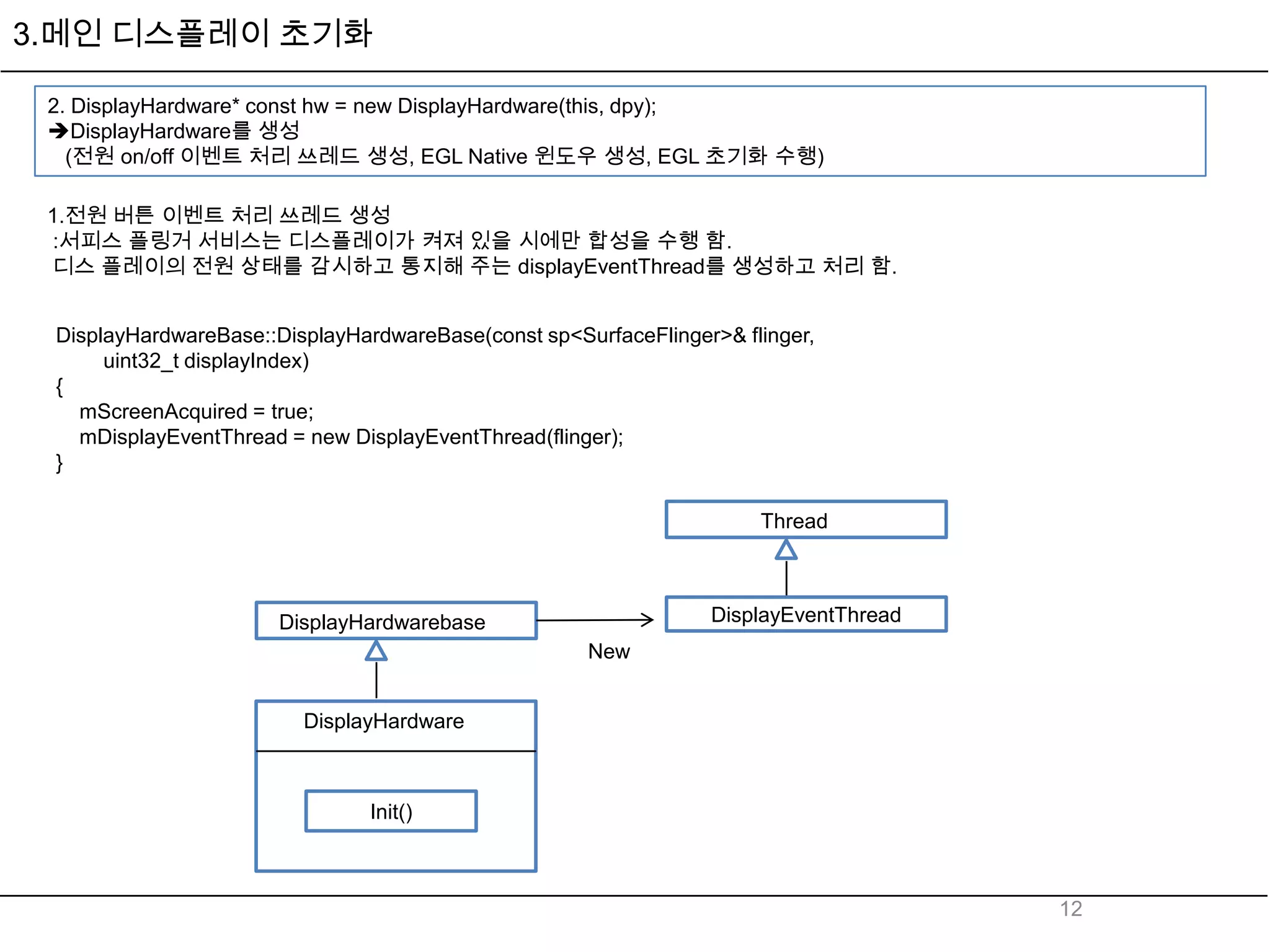 3.메인 디스플레이 초기화

 2. DisplayHardware* const hw = new DisplayHardware(this, dpy);
 DisplayHardware를 생성
   (전원 on/off 이벤트 처리 쓰레드 생성, EGL Native 윈도우 생성, EGL 초기화 수행)

 1.전원 버튼 이벤트 처리 쓰레드 생성
 :서피스 플링거 서비스는 디스플레이가 켜져 있을 시에만 합성을 수행 함.
 디스 플레이의 전원 상태를 감시하고 통지해 주는 displayEventThread를 생성하고 처리 함.


 DisplayHardwareBase::DisplayHardwareBase(const sp<SurfaceFlinger>& flinger,
      uint32_t displayIndex)
 {
   mScreenAcquired = true;
   mDisplayEventThread = new DisplayEventThread(flinger);
 }

                                                                      Thread



                       DisplayHardwarebase                       DisplayEventThread
                                                     New


                         DisplayHardware



                                Init()



                                                                                      12
 