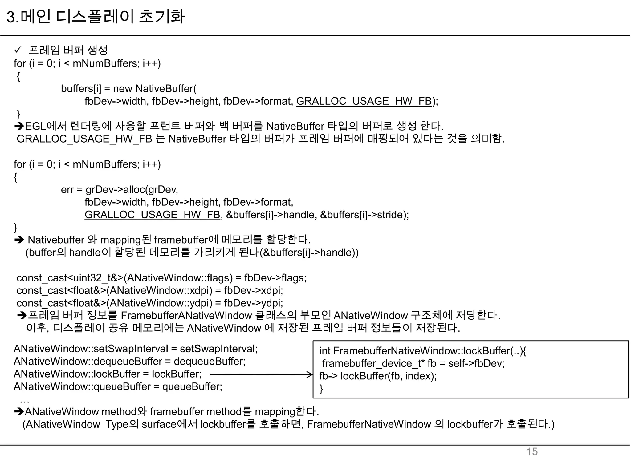 3.메인 디스플레이 초기화

 프레임 버퍼 생성
for (i = 0; i < mNumBuffers; i++)
 {
             buffers[i] = new NativeBuffer(
                  fbDev->width, fbDev->height, fbDev->format, GRALLOC_USAGE_HW_FB);
 }
EGL에서 렌더링에 사용할 프런트 버퍼와 백 버퍼를 NativeBuffer 타입의 버퍼로 생성 한다.
 GRALLOC_USAGE_HW_FB 는 NativeBuffer 타입의 버퍼가 프레임 버퍼에 매핑되어 있다는 것을 의미함.

for (i = 0; i < mNumBuffers; i++)
{
             err = grDev->alloc(grDev,
                   fbDev->width, fbDev->height, fbDev->format,
                   GRALLOC_USAGE_HW_FB, &buffers[i]->handle, &buffers[i]->stride);
}
 Nativebuffer 와 mapping된 framebuffer에 메모리를 할당한다.
   (buffer의 handle이 할당된 메모리를 가리키게 된다(&buffers[i]->handle))

const_cast<uint32_t&>(ANativeWindow::flags) = fbDev->flags;
const_cast<float&>(ANativeWindow::xdpi) = fbDev->xdpi;
const_cast<float&>(ANativeWindow::ydpi) = fbDev->ydpi;
프레임 버퍼 정보를 FramebufferANativeWindow 클래스의 부모인 ANativeWindow 구조체에 저당한다.
  이후, 디스플레이 공유 메모리에는 ANativeWindow 에 저장된 프레임 버퍼 정보들이 저장된다.
ANativeWindow::setSwapInterval = setSwapInterval;     int FramebufferNativeWindow::lockBuffer(..){
ANativeWindow::dequeueBuffer = dequeueBuffer;          framebuffer_device_t* fb = self->fbDev;
ANativeWindow::lockBuffer = lockBuffer;               fb-> lockBuffer(fb, index);
ANativeWindow::queueBuffer = queueBuffer;             }
 …
ANativeWindow method와 framebuffer method를 mapping한다.
 (ANativeWindow Type의 surface에서 lockbuffer를 호출하면, FramebufferNativeWindow 의 lockbuffer가 호출된다.)

                                                                                            15
 