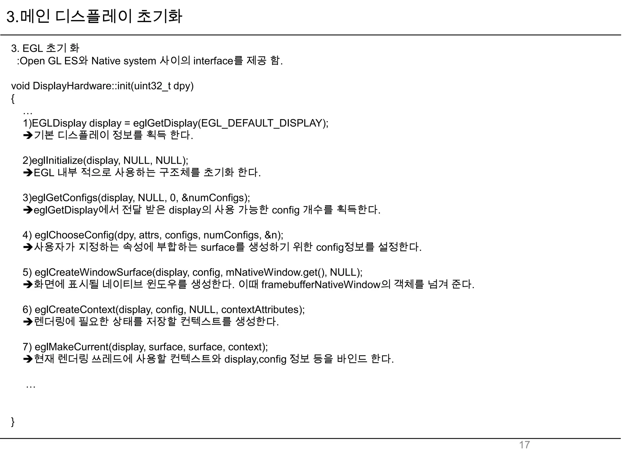 3.메인 디스플레이 초기화
3. EGL 초기 화
 :Open GL ES와 Native system 사이의 interface를 제공 함.

void DisplayHardware::init(uint32_t dpy)
{
  …
  1)EGLDisplay display = eglGetDisplay(EGL_DEFAULT_DISPLAY);
  기본 디스플레이 정보를 획득 한다.

    2)eglInitialize(display, NULL, NULL);
    EGL 내부 적으로 사용하는 구조체를 초기화 한다.

    3)eglGetConfigs(display, NULL, 0, &numConfigs);
    eglGetDisplay에서 전달 받은 display의 사용 가능한 config 개수를 획득한다.

    4) eglChooseConfig(dpy, attrs, configs, numConfigs, &n);
    사용자가 지정하는 속성에 부합하는 surface를 생성하기 위한 config정보를 설정한다.

    5) eglCreateWindowSurface(display, config, mNativeWindow.get(), NULL);
    화면에 표시될 네이티브 윈도우를 생성한다. 이때 framebufferNativeWindow의 객체를 넘겨 준다.

    6) eglCreateContext(display, config, NULL, contextAttributes);
    렌더링에 필요한 상태를 저장할 컨텍스트를 생성한다.

    7) eglMakeCurrent(display, surface, surface, context);
    현재 렌더링 쓰레드에 사용할 컨텍스트와 display,config 정보 등을 바인드 한다.

    …


}

                                                                             17
 