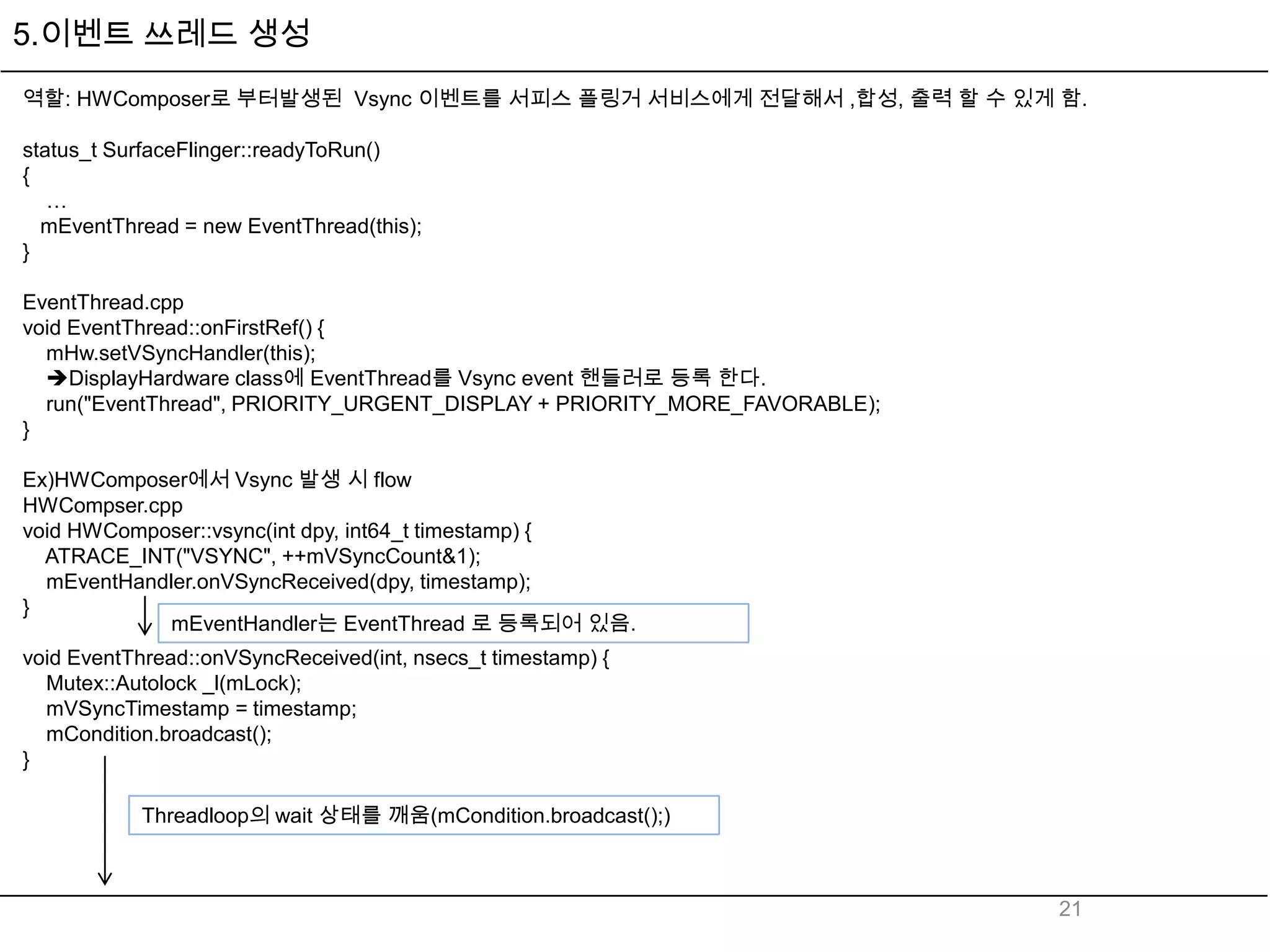 5.이벤트 쓰레드 생성
역할: HWComposer로 부터발생된 Vsync 이벤트를 서피스 플링거 서비스에게 전달해서 ,합성, 출력 할 수 있게 함.

status_t SurfaceFlinger::readyToRun()
{
   …
  mEventThread = new EventThread(this);
}

EventThread.cpp
void EventThread::onFirstRef() {
  mHw.setVSyncHandler(this);
  DisplayHardware class에 EventThread를 Vsync event 핸들러로 등록 한다.
  run("EventThread", PRIORITY_URGENT_DISPLAY + PRIORITY_MORE_FAVORABLE);
}

Ex)HWComposer에서 Vsync 발생 시 flow
HWCompser.cpp
void HWComposer::vsync(int dpy, int64_t timestamp) {
  ATRACE_INT("VSYNC", ++mVSyncCount&1);
  mEventHandler.onVSyncReceived(dpy, timestamp);
}
             mEventHandler는 EventThread 로 등록되어 있음.
void EventThread::onVSyncReceived(int, nsecs_t timestamp) {
  Mutex::Autolock _l(mLock);
  mVSyncTimestamp = timestamp;
  mCondition.broadcast();
}

           Threadloop의 wait 상태를 깨움(mCondition.broadcast();)



                                                                           21
 