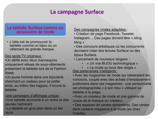 La campagne Surface
La tablette Surface comme un
accessoire de mode
• L’idée est de promouvoir la
tablette comme un bijou ou un
vêtement de grande marque.
Des spots TV originaux :
•Un défilé avec deux mannequins
uniquement vêtues de sous-vêtements
présentant la tablette lors de la Fashion
Week
•Un jeune homme dans une bijouterie
cherchant un cadeau pour sa petite
amie, au milieu des bagues, il trouve la
tablette.

Une campagne d’affichage unique :
•Une tablette accroché à un cintre et des
jeunes l’admirant
•La tablette en gros plan dans un bel
écrin

Des campagnes virales adaptées :
• Création de page Facebook, Tweeter,
Instagram… Ces pages doivent être « bling
bling »
• Des concours artistiques où les concurrents
devraient créer des tenues Surface ou des
bijoux Surface.
• Lancement de nouveaux slogans :
• « Un vrai BIJOU technologique »
• « La mode au bout des doigts »
Des partenariats intelligents :
• Avec les magazines de mode qui relaieraient les
concours, couplé avec des achats d’emplacement
publicitaire dans ces magazines : une personnalité
est photographiée « à son insu » utilisant sa
tablette à la plage.
• Avec un créateur de mode et une gamme de
coque de la marque du créateur.
• Des espaces de ventes éphémères. Des ventes
dans certains magasins à la mode (ex chez
Colette).

 
