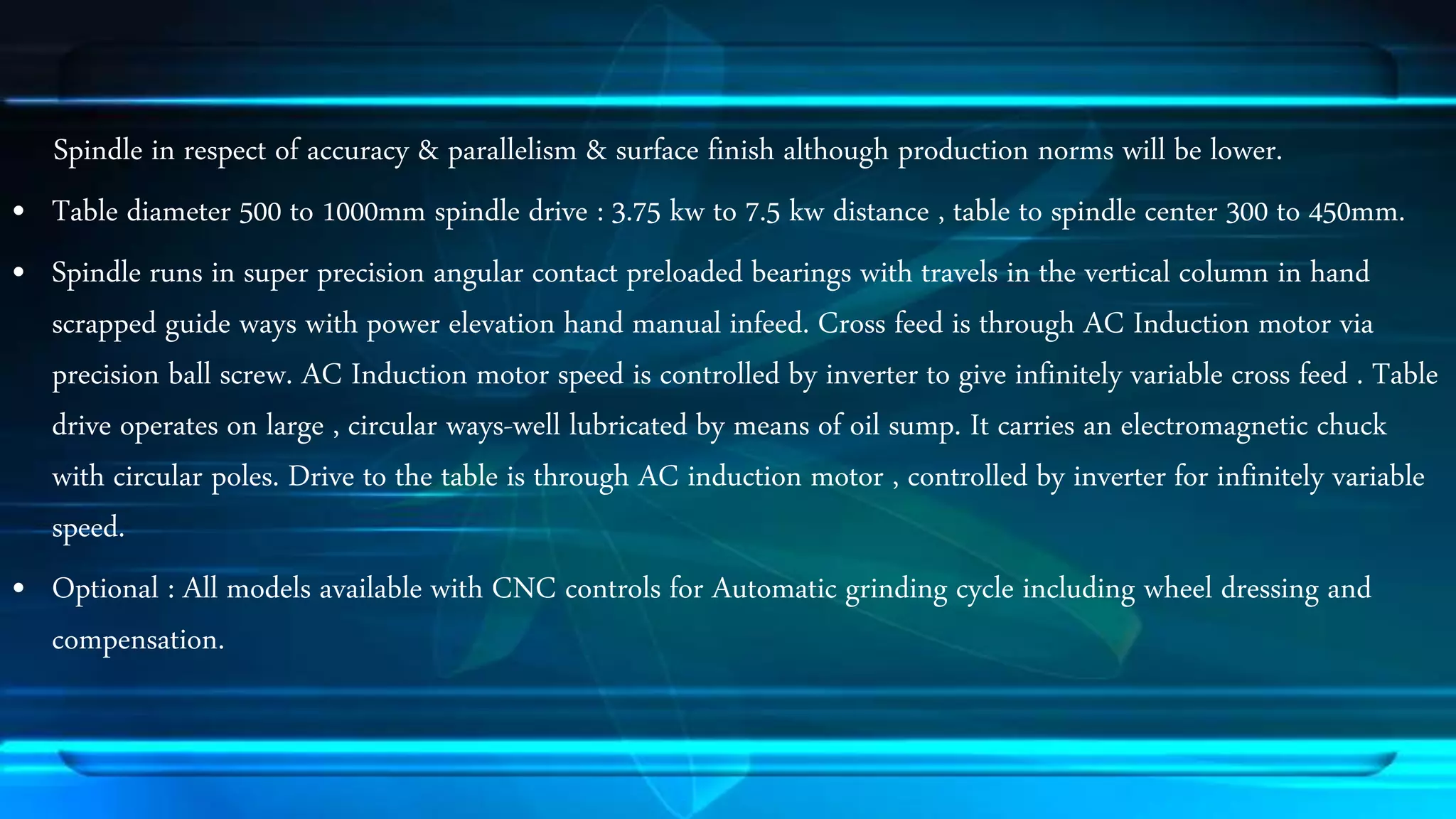 Spindle in respect of accuracy & parallelism & surface finish although production norms will be lower. 
&bull; Table diameter 500 to 1000mm spindle drive : 3.75 kw to 7.5 kw distance , table to spindle center 300 to 450mm. 
&bull; Spindle runs in super precision angular contact preloaded bearings with travels in the vertical column in hand 
scrapped guide ways with power elevation hand manual infeed. Cross feed is through AC Induction motor via 
precision ball screw. AC Induction motor speed is controlled by inverter to give infinitely variable cross feed . Table 
drive operates on large , circular ways-well lubricated by means of oil sump. It carries an electromagnetic chuck 
with circular poles. Drive to the table is through AC induction motor , controlled by inverter for infinitely variable 
speed. 
&bull; Optional : All models available with CNC controls for Automatic grinding cycle including wheel dressing and 
compensation. 
 