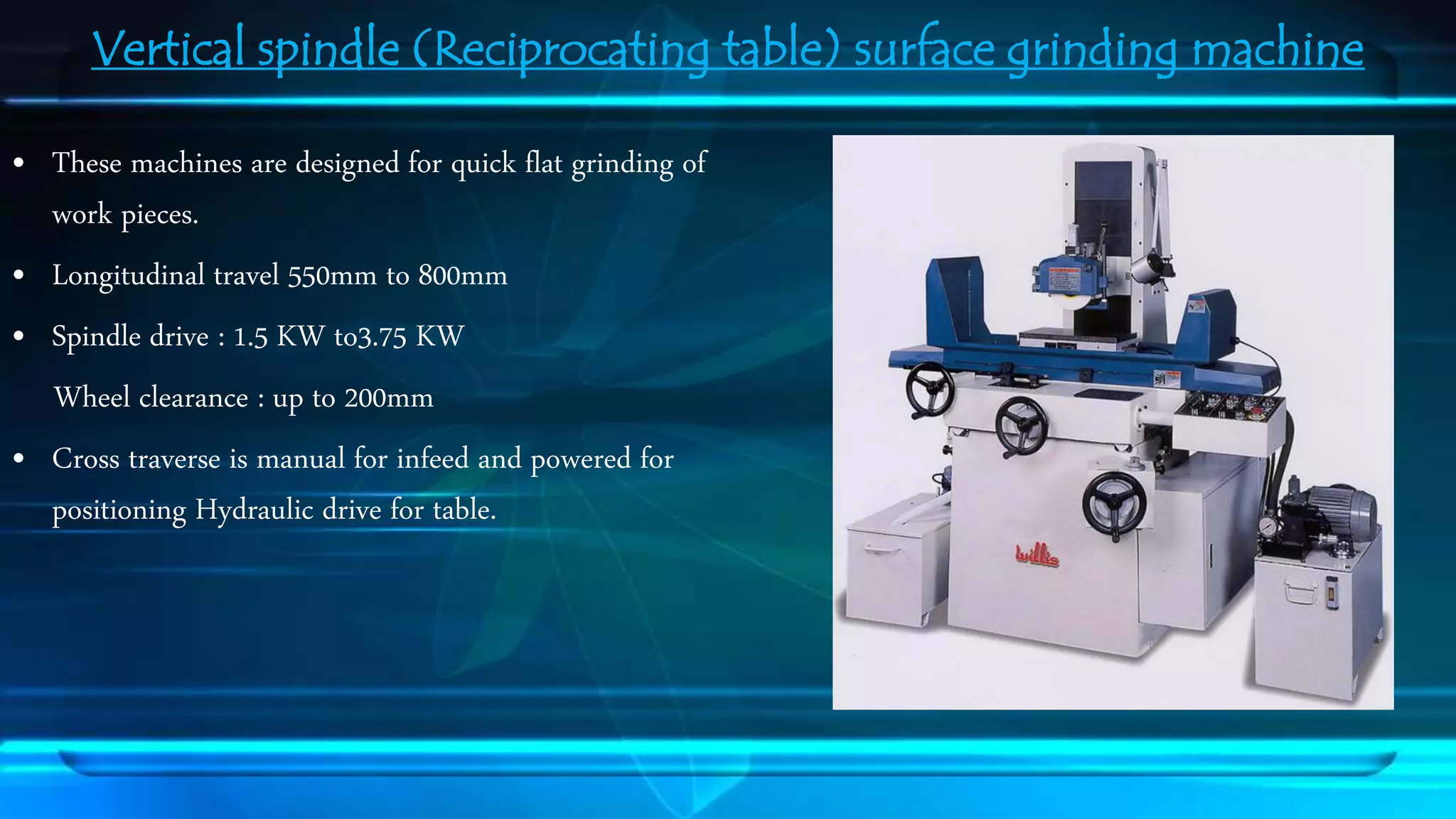 Vertical spindle (Reciprocating table) surface grinding machine 
&bull; These machines are designed for quick flat grinding of 
work pieces. 
&bull; Longitudinal travel 550mm to 800mm 
&bull; Spindle drive : 1.5 KW to3.75 KW 
Wheel clearance : up to 200mm 
&bull; Cross traverse is manual for infeed and powered for 
positioning Hydraulic drive for table. 
 