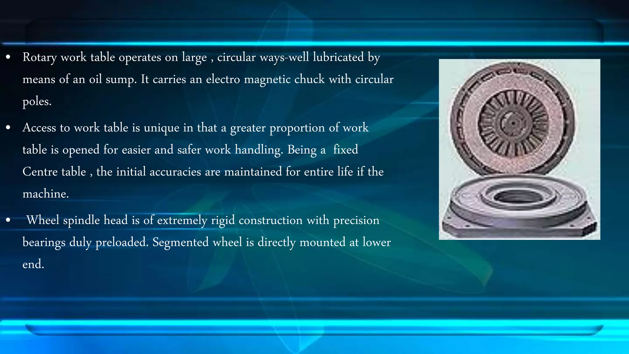 &bull; Rotary work table operates on large , circular ways-well lubricated by 
means of an oil sump. It carries an electro magnetic chuck with circular 
poles. 
&bull; Access to work table is unique in that a greater proportion of work 
table is opened for easier and safer work handling. Being a fixed 
Centre table , the initial accuracies are maintained for entire life if the 
machine. 
&bull; Wheel spindle head is of extremely rigid construction with precision 
bearings duly preloaded. Segmented wheel is directly mounted at lower 
end. 
 
