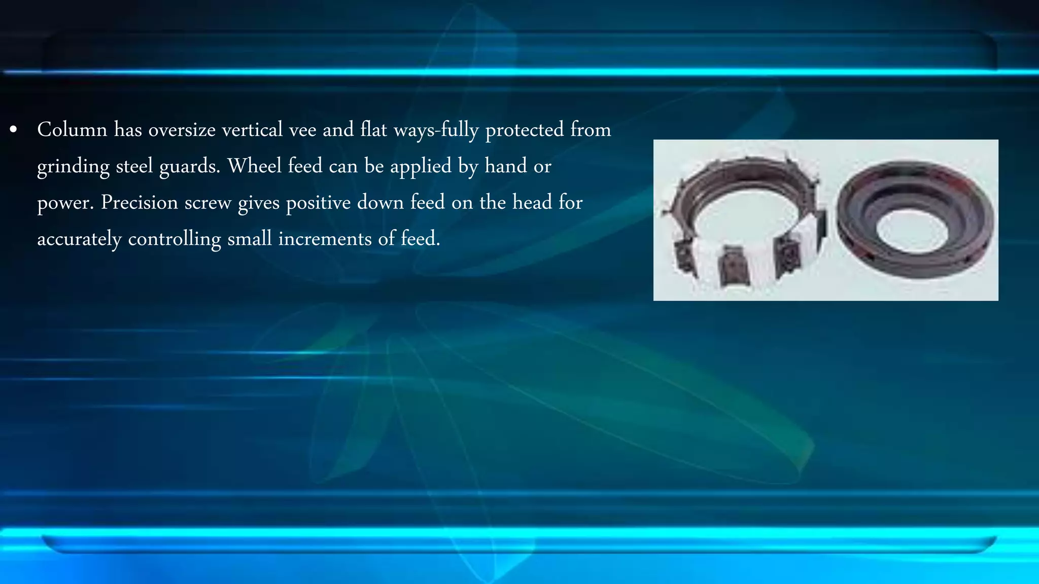&bull; Column has oversize vertical vee and flat ways-fully protected from 
grinding steel guards. Wheel feed can be applied by hand or 
power. Precision screw gives positive down feed on the head for 
accurately controlling small increments of feed. 
 