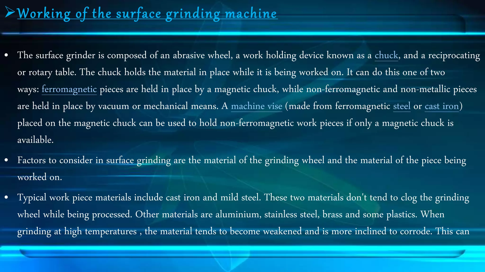 Wo rking o f the sur f ac e gr inding ma chine 
&bull; The surface grinder is composed of an abrasive wheel, a work holding device known as a chuck, and a reciprocating 
or rotary table. The chuck holds the material in place while it is being worked on. It can do this one of two 
ways: ferromagnetic pieces are held in place by a magnetic chuck, while non-ferromagnetic and non-metallic pieces 
are held in place by vacuum or mechanical means. A machine vise (made from ferromagnetic steel or cast iron) 
placed on the magnetic chuck can be used to hold non-ferromagnetic work pieces if only a magnetic chuck is 
available. 
&bull; Factors to consider in surface grinding are the material of the grinding wheel and the material of the piece being 
worked on. 
&bull; Typical work piece materials include cast iron and mild steel. These two materials don't tend to clog the grinding 
wheel while being processed. Other materials are aluminium, stainless steel, brass and some plastics. When 
grinding at high temperatures , the material tends to become weakened and is more inclined to corrode. This can 
 
