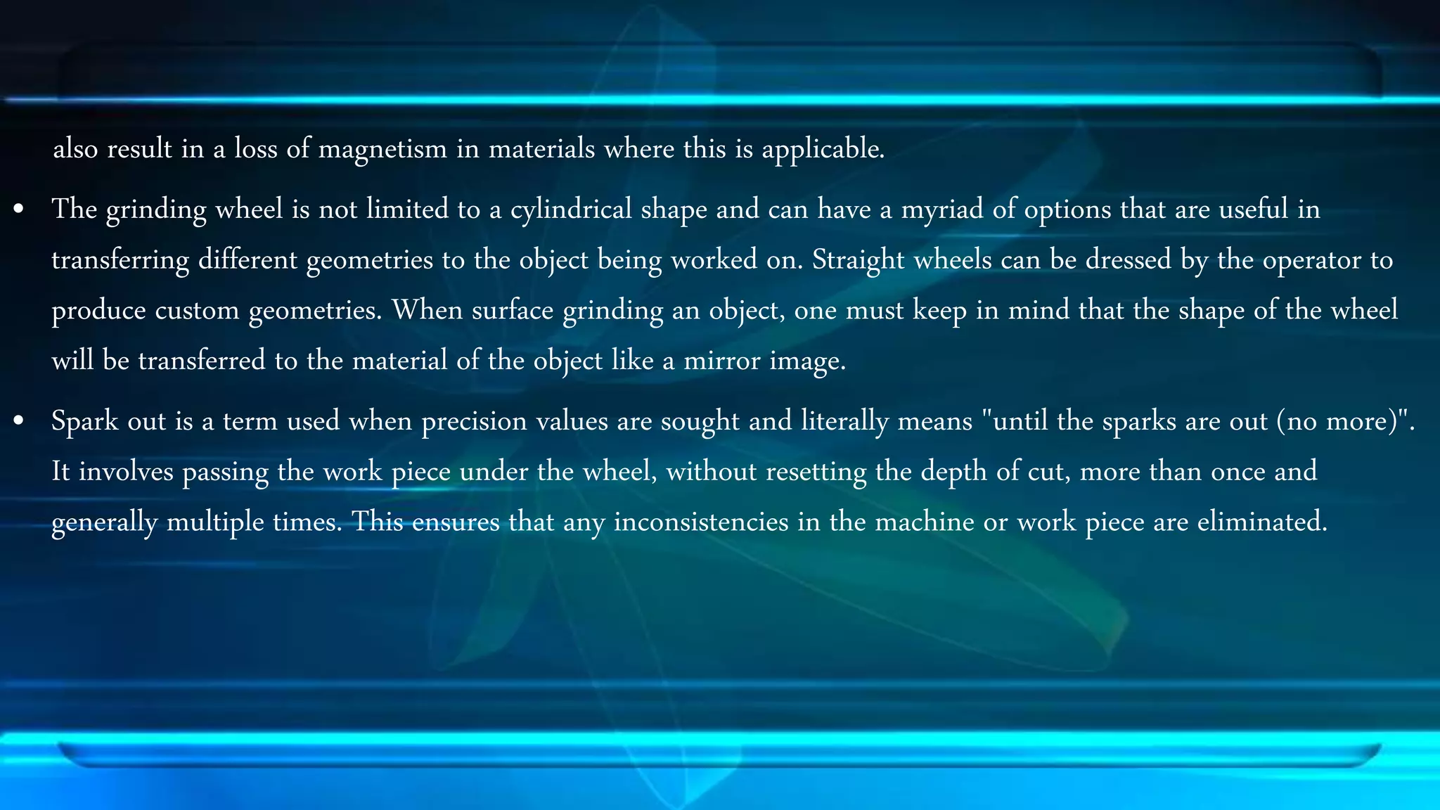 also result in a loss of magnetism in materials where this is applicable. 
&bull; The grinding wheel is not limited to a cylindrical shape and can have a myriad of options that are useful in 
transferring different geometries to the object being worked on. Straight wheels can be dressed by the operator to 
produce custom geometries. When surface grinding an object, one must keep in mind that the shape of the wheel 
will be transferred to the material of the object like a mirror image. 
&bull; Spark out is a term used when precision values are sought and literally means "until the sparks are out (no more)". 
It involves passing the work piece under the wheel, without resetting the depth of cut, more than once and 
generally multiple times. This ensures that any inconsistencies in the machine or work piece are eliminated. 
 
