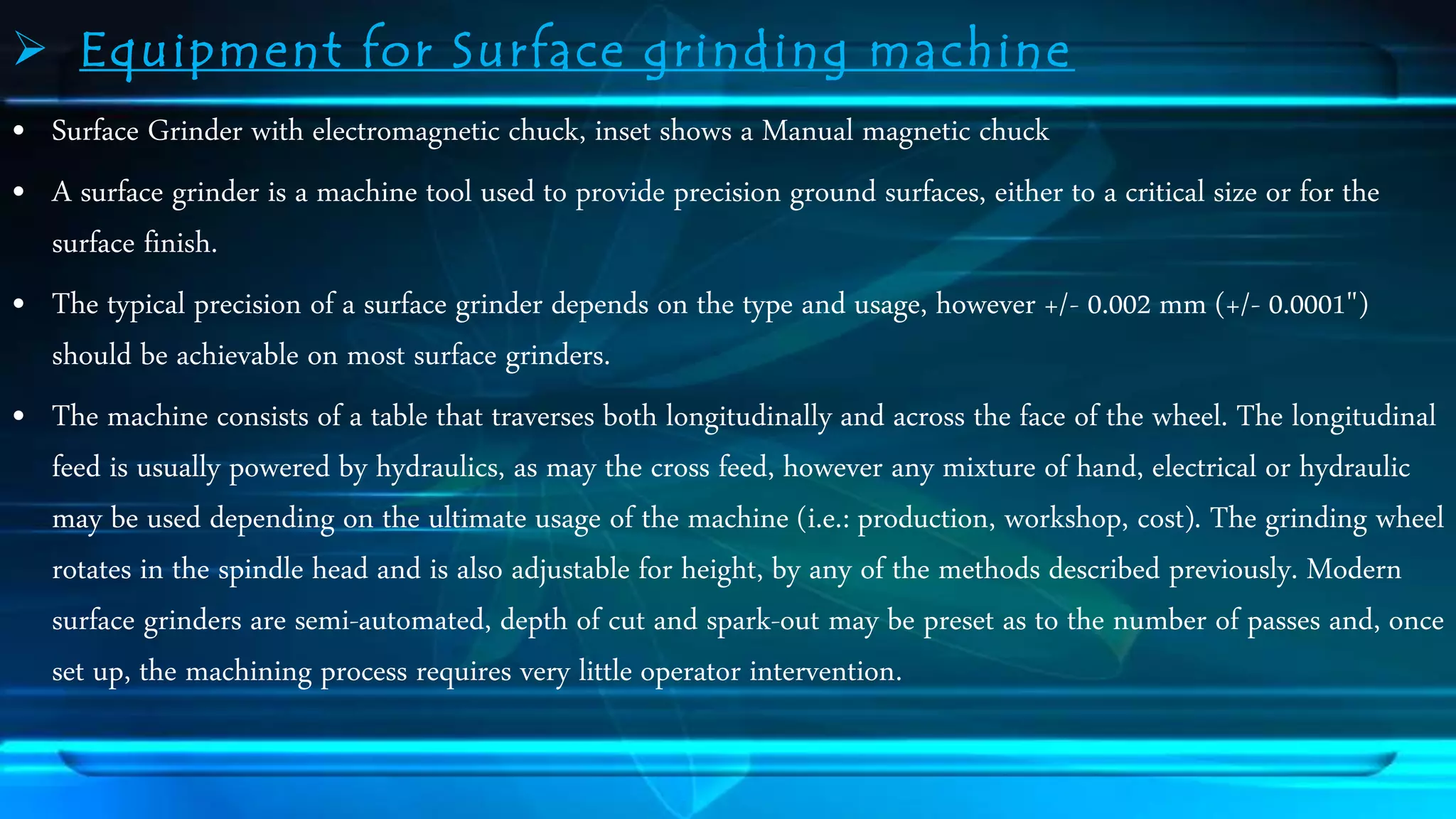  Equipment for Surface grinding machine 
&bull; Surface Grinder with electromagnetic chuck, inset shows a Manual magnetic chuck 
&bull; A surface grinder is a machine tool used to provide precision ground surfaces, either to a critical size or for the 
surface finish. 
&bull; The typical precision of a surface grinder depends on the type and usage, however +/- 0.002 mm (+/- 0.0001") 
should be achievable on most surface grinders. 
&bull; The machine consists of a table that traverses both longitudinally and across the face of the wheel. The longitudinal 
feed is usually powered by hydraulics, as may the cross feed, however any mixture of hand, electrical or hydraulic 
may be used depending on the ultimate usage of the machine (i.e.: production, workshop, cost). The grinding wheel 
rotates in the spindle head and is also adjustable for height, by any of the methods described previously. Modern 
surface grinders are semi-automated, depth of cut and spark-out may be preset as to the number of passes and, once 
set up, the machining process requires very little operator intervention. 
 