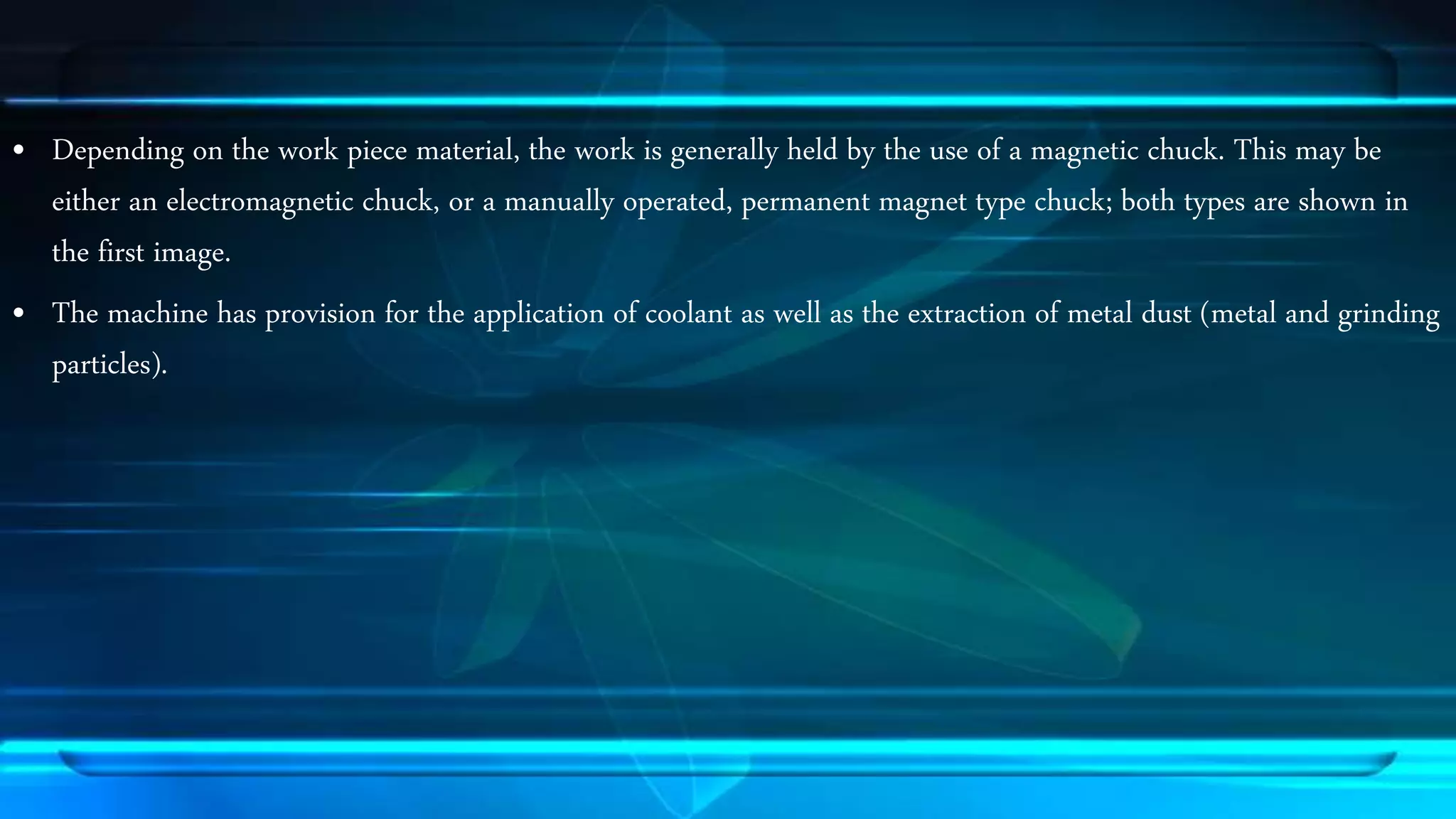 &bull; Depending on the work piece material, the work is generally held by the use of a magnetic chuck. This may be 
either an electromagnetic chuck, or a manually operated, permanent magnet type chuck; both types are shown in 
the first image. 
&bull; The machine has provision for the application of coolant as well as the extraction of metal dust (metal and grinding 
particles). 
 
