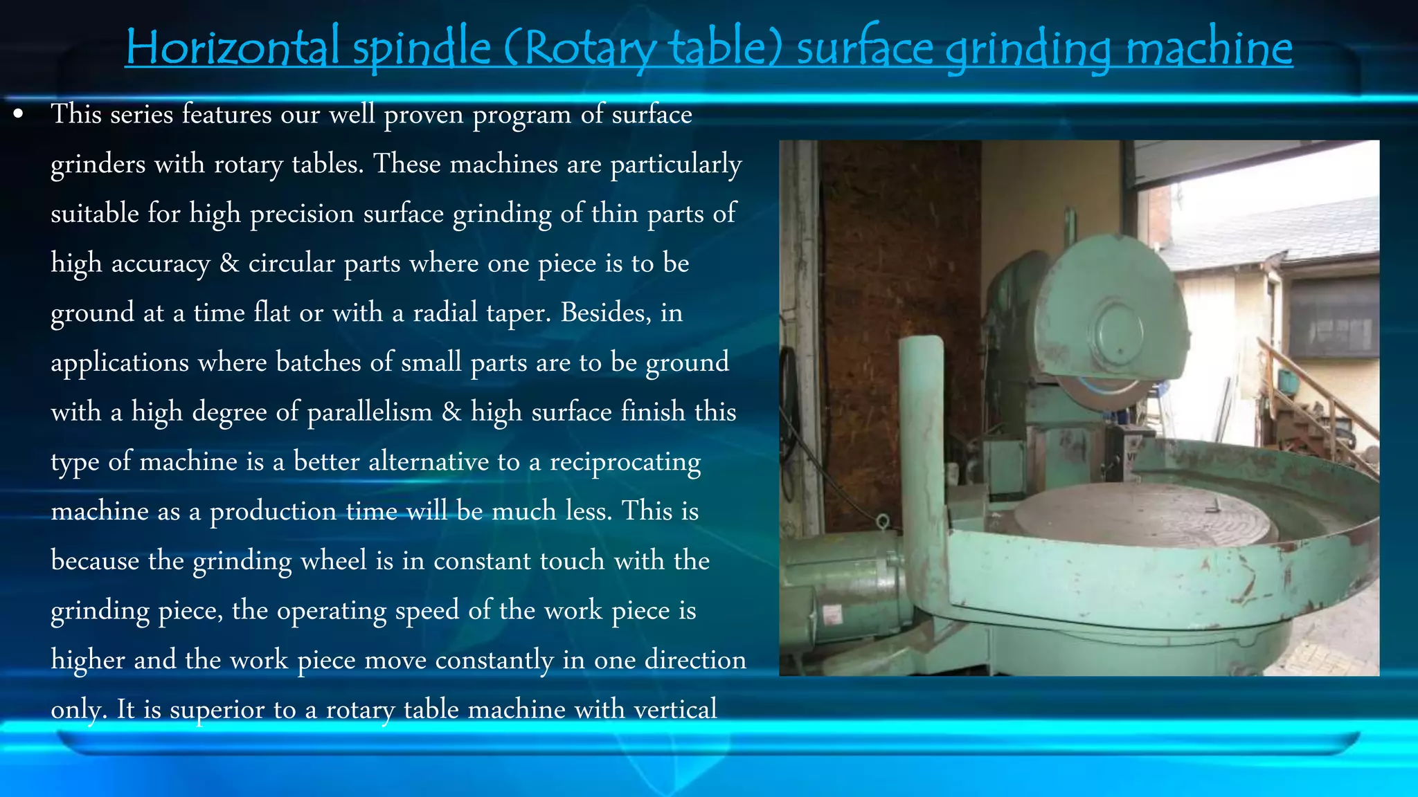 Horizontal spindle (Rotary table) surface grinding machine 
&bull; This series features our well proven program of surface 
grinders with rotary tables. These machines are particularly 
suitable for high precision surface grinding of thin parts of 
high accuracy & circular parts where one piece is to be 
ground at a time flat or with a radial taper. Besides, in 
applications where batches of small parts are to be ground 
with a high degree of parallelism & high surface finish this 
type of machine is a better alternative to a reciprocating 
machine as a production time will be much less. This is 
because the grinding wheel is in constant touch with the 
grinding piece, the operating speed of the work piece is 
higher and the work piece move constantly in one direction 
only. It is superior to a rotary table machine with vertical 
 