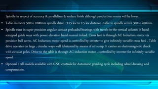 Spindle in respect of accuracy & parallelism & surface finish although production norms will be lower. 
• Table diameter 500 to 1000mm spindle drive : 3.75 kw to 7.5 kw distance , table to spindle center 300 to 450mm. 
• Spindle runs in super precision angular contact preloaded bearings with travels in the vertical column in hand 
scrapped guide ways with power elevation hand manual infeed. Cross feed is through AC Induction motor via 
precision ball screw. AC Induction motor speed is controlled by inverter to give infinitely variable cross feed . Table 
drive operates on large , circular ways-well lubricated by means of oil sump. It carries an electromagnetic chuck 
with circular poles. Drive to the table is through AC induction motor , controlled by inverter for infinitely variable 
speed. 
• Optional : All models available with CNC controls for Automatic grinding cycle including wheel dressing and 
compensation. 
 