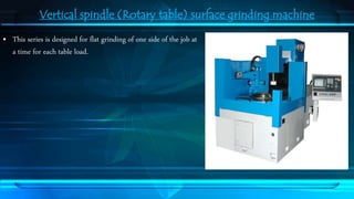 Vertical spindle (Rotary table) surface grinding machine 
• This series is designed for flat grinding of one side of the job at 
a time for each table load. 
 