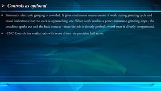 Controls as optional 
• Automatic electronic gauging is provided. It gives continuous measurement of work during grinding cycle and 
visual indications that the work is approaching size. When work reaches a preset dimension grinding stops , the 
,machine sparks out and the head retracts –since the job is directly probed , wheel wear is directly compensated. 
• CNC Controls for vertical axis with servo drives via precision ball screw. 
 