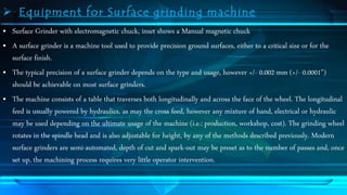  Equipment for Surface grinding machine 
• Surface Grinder with electromagnetic chuck, inset shows a Manual magnetic chuck 
• A surface grinder is a machine tool used to provide precision ground surfaces, either to a critical size or for the 
surface finish. 
• The typical precision of a surface grinder depends on the type and usage, however +/- 0.002 mm (+/- 0.0001") 
should be achievable on most surface grinders. 
• The machine consists of a table that traverses both longitudinally and across the face of the wheel. The longitudinal 
feed is usually powered by hydraulics, as may the cross feed, however any mixture of hand, electrical or hydraulic 
may be used depending on the ultimate usage of the machine (i.e.: production, workshop, cost). The grinding wheel 
rotates in the spindle head and is also adjustable for height, by any of the methods described previously. Modern 
surface grinders are semi-automated, depth of cut and spark-out may be preset as to the number of passes and, once 
set up, the machining process requires very little operator intervention. 
 
