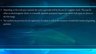 • Depending on the work piece material, the work is generally held by the use of a magnetic chuck. This may be 
either an electromagnetic chuck, or a manually operated, permanent magnet type chuck; both types are shown in 
the first image. 
• The machine has provision for the application of coolant as well as the extraction of metal dust (metal and grinding 
particles). 
 