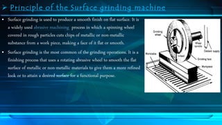  Principle of the Surface grinding machine 
• Surface grinding is used to produce a smooth finish on flat surface. It is 
a widely used abrasive machining process in which a spinning wheel 
covered in rough particles cuts chips of metallic or non-metallic 
substance from a work piece, making a face of it flat or smooth. 
• Surface grinding is the most common of the grinding operations. It is a 
finishing process that uses a rotating abrasive wheel to smooth the flat 
surface of metallic or non-metallic materials to give them a more refined 
look or to attain a desired surface for a functional purpose. 
 