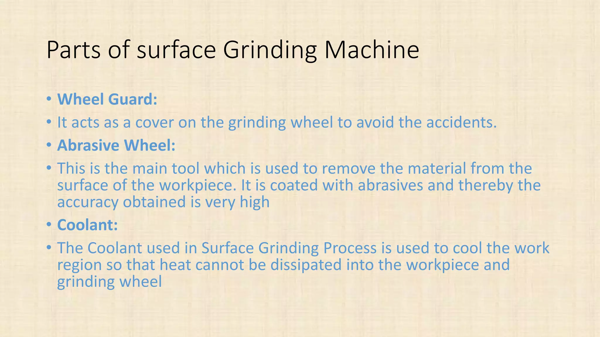 Parts of surface Grinding Machine
• Wheel Guard:
• It acts as a cover on the grinding wheel to avoid the accidents.
• Abrasive Wheel:
• This is the main tool which is used to remove the material from the
surface of the workpiece. It is coated with abrasives and thereby the
accuracy obtained is very high
• Coolant:
• The Coolant used in Surface Grinding Process is used to cool the work
region so that heat cannot be dissipated into the workpiece and
grinding wheel
 