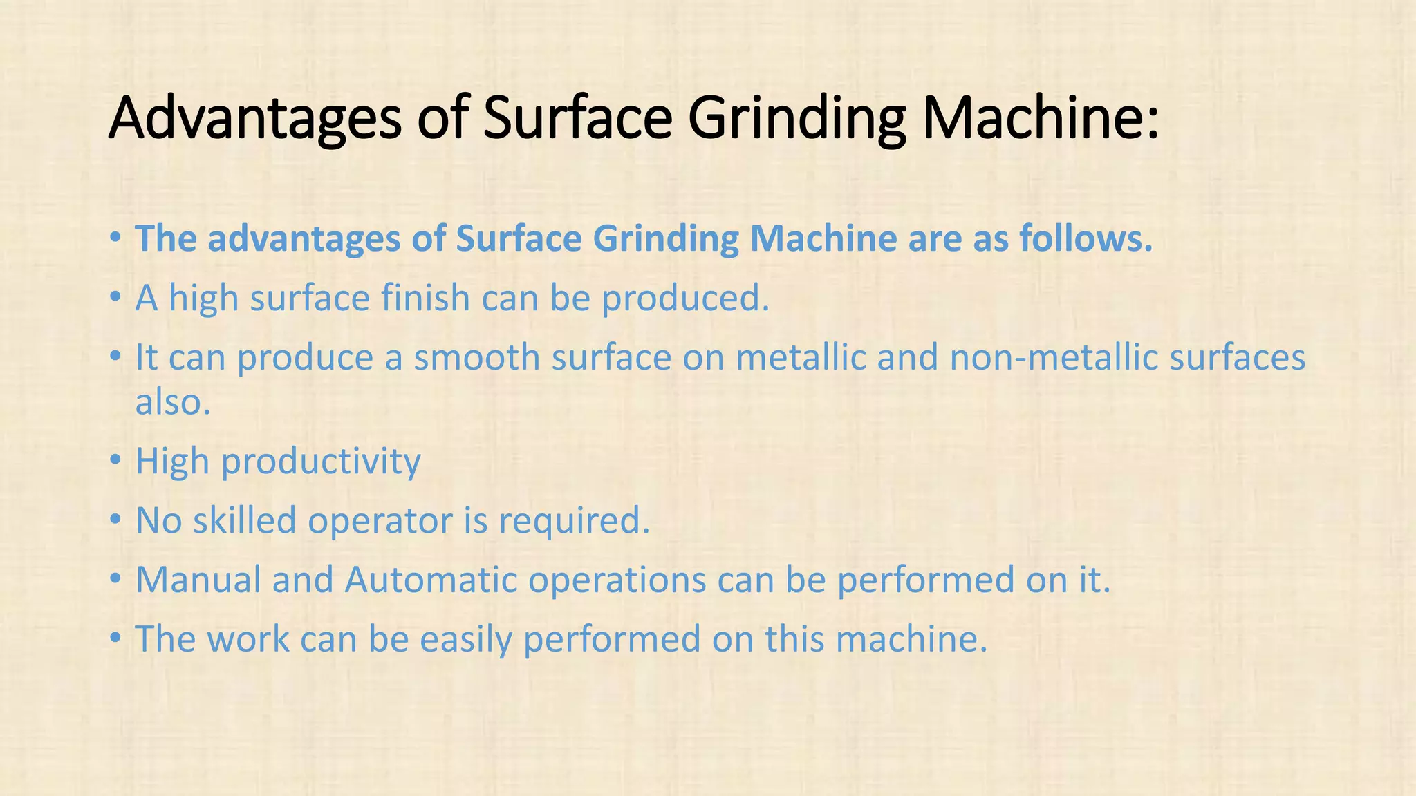 Advantages of Surface Grinding Machine:
• The advantages of Surface Grinding Machine are as follows.
• A high surface finish can be produced.
• It can produce a smooth surface on metallic and non-metallic surfaces
also.
• High productivity
• No skilled operator is required.
• Manual and Automatic operations can be performed on it.
• The work can be easily performed on this machine.
 