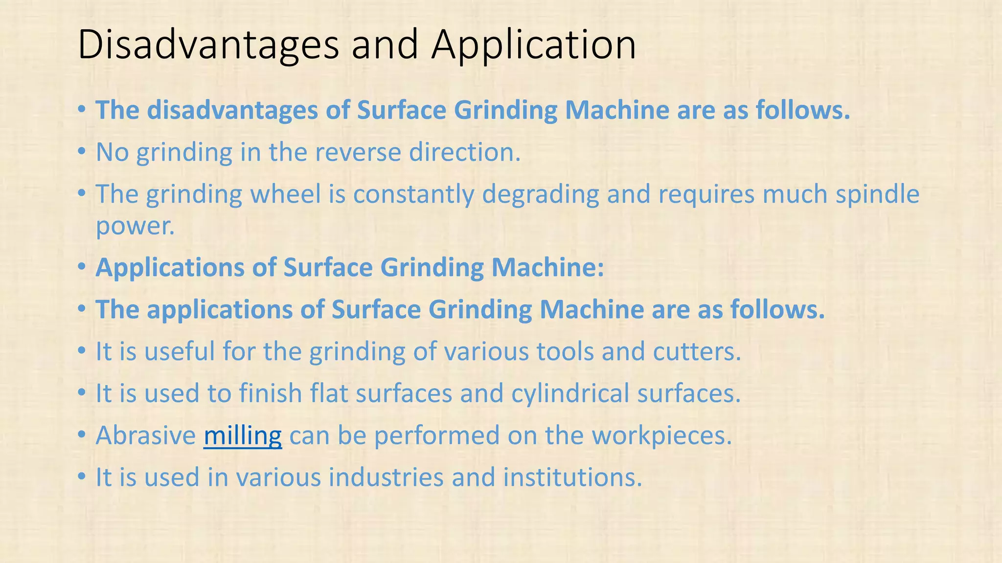 Disadvantages and Application
• The disadvantages of Surface Grinding Machine are as follows.
• No grinding in the reverse direction.
• The grinding wheel is constantly degrading and requires much spindle
power.
• Applications of Surface Grinding Machine:
• The applications of Surface Grinding Machine are as follows.
• It is useful for the grinding of various tools and cutters.
• It is used to finish flat surfaces and cylindrical surfaces.
• Abrasive milling can be performed on the workpieces.
• It is used in various industries and institutions.
 