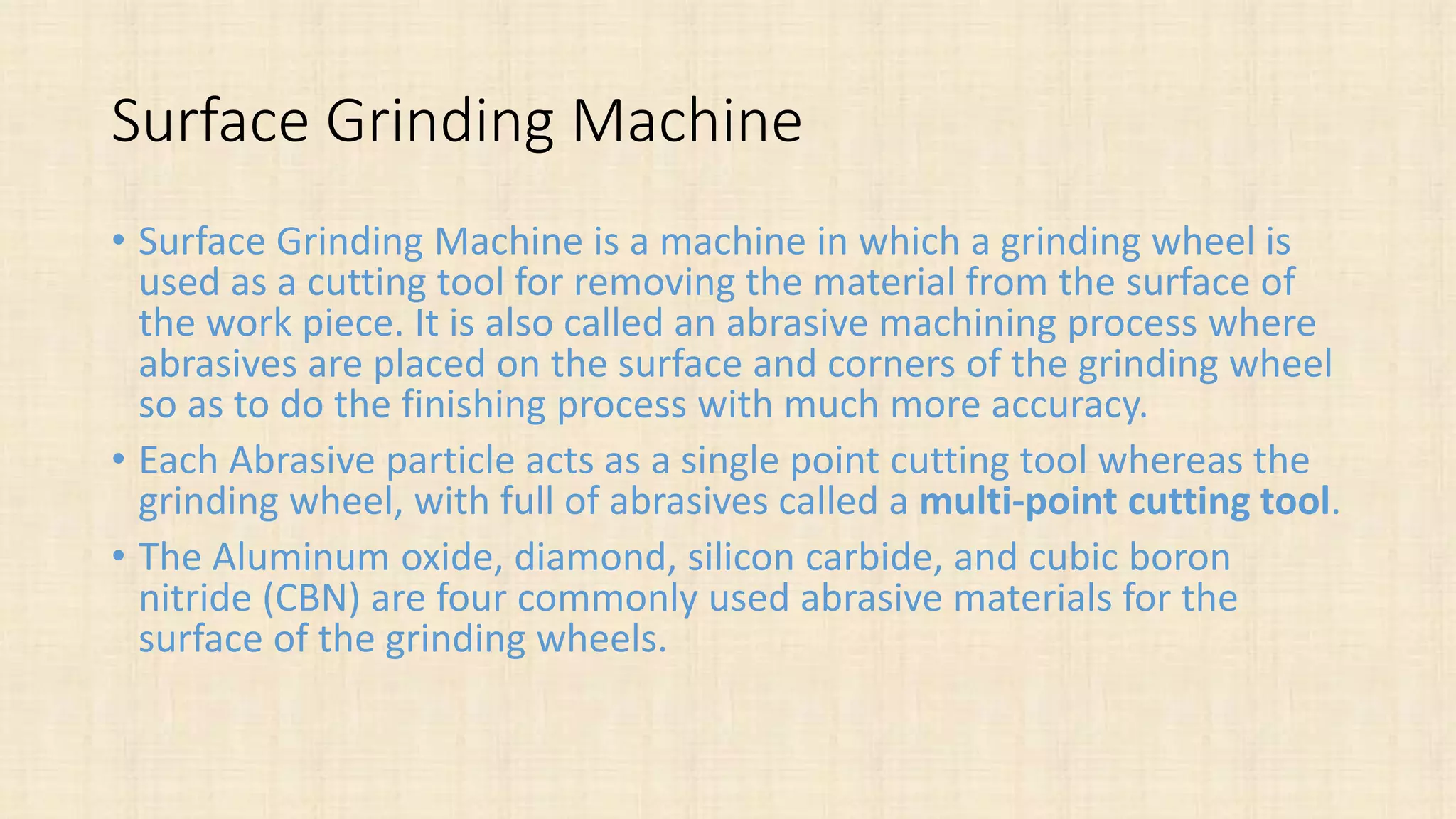 Surface Grinding Machine
• Surface Grinding Machine is a machine in which a grinding wheel is
used as a cutting tool for removing the material from the surface of
the work piece. It is also called an abrasive machining process where
abrasives are placed on the surface and corners of the grinding wheel
so as to do the finishing process with much more accuracy.
• Each Abrasive particle acts as a single point cutting tool whereas the
grinding wheel, with full of abrasives called a multi-point cutting tool.
• The Aluminum oxide, diamond, silicon carbide, and cubic boron
nitride (CBN) are four commonly used abrasive materials for the
surface of the grinding wheels.
 